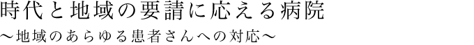 時代と地域の要請に応える病院 ～地域のあらゆる患者さんへの対応～
